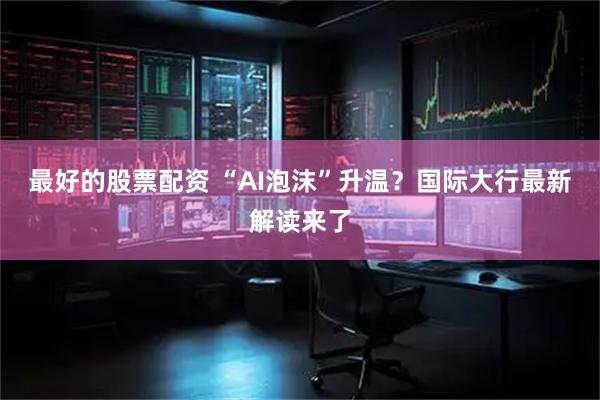 最好的股票配资 “AI泡沫”升温？国际大行最新解读来了