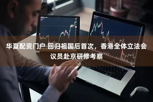 华夏配资门户 回归祖国后首次，香港全体立法会议员赴京研修考察